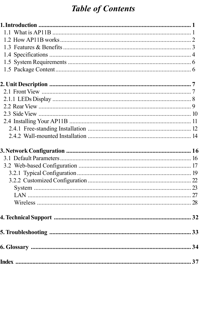 Table of Contents1. Introduction ................................................................................................... 11.1  What is AP11B .......................................................................................... 11.2  How AP11B works ..................................................................................... 21.3  Features &amp; Benefits ................................................................................... 31.4  Specifications ............................................................................................ 41.5  System Requirements ................................................................................ 61.5  Package Content........................................................................................ 62. Unit Description ............................................................................................ 72.1  Front View ................................................................................................. 72.1.1  LEDs Display .......................................................................................... 82.2  Rear View ................................................................................................... 92.3  Side View ................................................................................................... 102.4  Installing Your AP11B ............................................................................... 112.4.1  Free-standing Installation ................................................................... 122.4.2  Wall-mounted Installation ................................................................... 143. Network Configuration ................................................................................. 163.1  Default Parameters ..................................................................................... 163.2  Web-based Configuration ......................................................................... 173.2.1  Typical Configuration .......................................................................... 193.2.2  Customized Configuration ................................................................... 22System ...................................................................................................... 23LAN .......................................................................................................... 27Wireless .................................................................................................... 284. Technical Support ......................................................................................... 325. Troubleshooting ............................................................................................ 336. Glossary ........................................................................................................ 34Index .................................................................................................................. 37