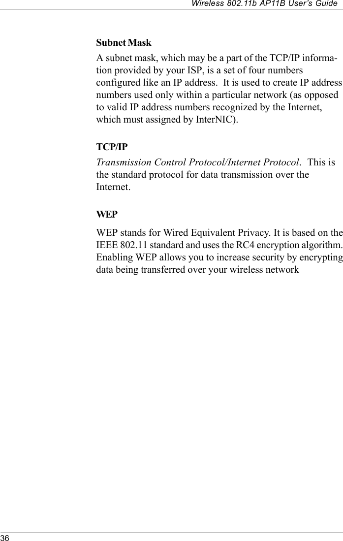 36Wireless 802.11b AP11B User’s GuideSubnet MaskA subnet mask, which may be a part of the TCP/IP informa-tion provided by your ISP, is a set of four numbersconfigured like an IP address.  It is used to create IP addressnumbers used only within a particular network (as opposedto valid IP address numbers recognized by the Internet,which must assigned by InterNIC).TCP/IPTransmission Control Protocol/Internet Protocol.  This isthe standard protocol for data transmission over theInternet.WEPWEP stands for Wired Equivalent Privacy. It is based on theIEEE 802.11 standard and uses the RC4 encryption algorithm.Enabling WEP allows you to increase security by encryptingdata being transferred over your wireless network