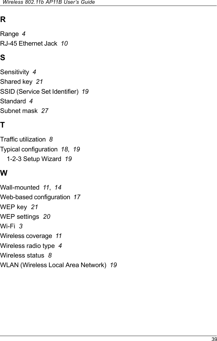 39Wireless 802.11b AP11B User’s GuideRRange  4RJ-45 Ethernet Jack  10SSensitivity  4Shared key  21SSID (Service Set Identifier)  19Standard  4Subnet mask  27TTraffic utilization  8Typical configuration  18,191-2-3 Setup Wizard  19WWall-mounted  11,14Web-based configuration  17WEP key  21WEP settings  20Wi-Fi  3Wireless coverage  11Wireless radio type  4Wireless status  8WLAN (Wireless Local Area Network)  19