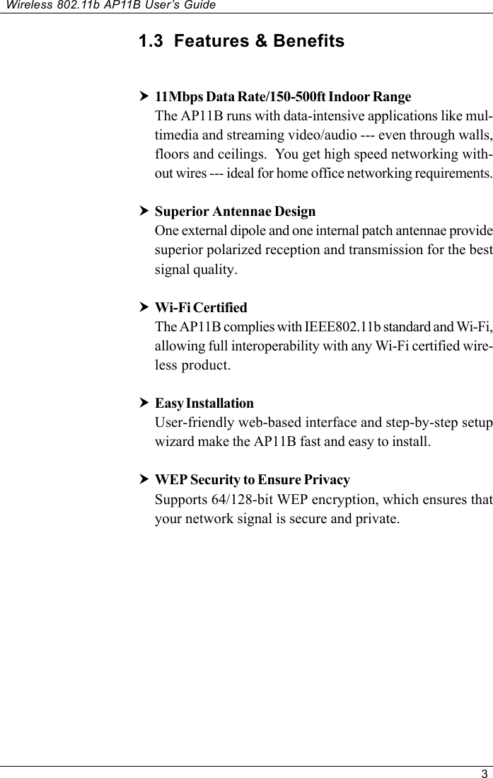 3Wireless 802.11b AP11B User’s Guide1.3  Features &amp; Benefitsh11Mbps Data Rate/150-500ft Indoor RangeThe AP11B runs with data-intensive applications like mul-timedia and streaming video/audio --- even through walls,floors and ceilings.  You get high speed networking with-out wires --- ideal for home office networking requirements.hSuperior Antennae DesignOne external dipole and one internal patch antennae providesuperior polarized reception and transmission for the bestsignal quality.hWi-Fi CertifiedThe AP11B complies with IEEE802.11b standard and Wi-Fi,allowing full interoperability with any Wi-Fi certified wire-less product.hEasy InstallationUser-friendly web-based interface and step-by-step setupwizard make the AP11B fast and easy to install.hWEP Security to Ensure PrivacySupports 64/128-bit WEP encryption, which ensures thatyour network signal is secure and private.