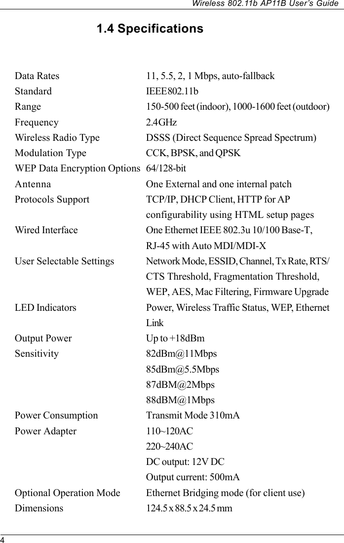 4Wireless 802.11b AP11B User’s Guide1.4 SpecificationsData Rates 11, 5.5, 2, 1 Mbps, auto-fallbackStandard IEEE 802.11bRange 150-500 feet (indoor), 1000-1600 feet (outdoor)Frequency 2.4 GHzWireless Radio Type DSSS (Direct Sequence Spread Spectrum)Modulation Type CCK, BPSK, and QPSKWEP Data Encryption Options 64/128-bitAntenna One External and one internal patchProtocols Support TCP/IP, DHCP Client, HTTP for APconfigurability using HTML setup pagesWired Interface One Ethernet IEEE 802.3u 10/100 Base-T,RJ-45 with Auto MDI/MDI-XUser Selectable Settings Network Mode, ESSID, Channel, Tx Rate, RTS/CTS Threshold, Fragmentation Threshold,WEP, AES, Mac Filtering, Firmware UpgradeLED Indicators Power, Wireless Traffic Status, WEP, EthernetLinkOutput Power Up to +18dBmSensitivity 82dBm@11Mbps85dBm@5.5Mbps87dBM@2Mbps88dBM@1MbpsPower Consumption Transmit Mode 310mAPower Adapter 110~120AC220~240ACDC output: 12V DCOutput current: 500mAOptional Operation Mode Ethernet Bridging mode (for client use)Dimensions 124.5 x 88.5 x 24.5 mm