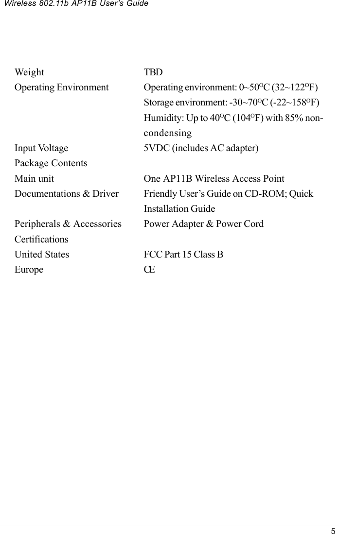 5Wireless 802.11b AP11B User’s GuideWeight TBDOperating Environment Operating environment: 0~50OC (32~122OF)Storage environment: -30~70OC (-22~158OF)Humidity: Up to 40OC (104OF) with 85% non-condensingInput Voltage 5VDC (includes AC adapter)Package ContentsMain unit One AP11B Wireless Access PointDocumentations &amp; Driver Friendly User’s Guide on CD-ROM; QuickInstallation GuidePeripherals &amp; Accessories Power Adapter &amp; Power CordCertificationsUnited States FCC Part 15 Class BEurope CE