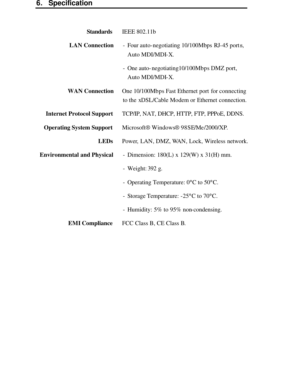 6. Specification     Standards  IEEE 802.11b LAN Connection - Four auto-negotiating 10/100Mbps RJ-45 ports, Auto MDI/MDI-X. - One auto-negotiating10/100Mbps DMZ port, Auto MDI/MDI-X. WAN Connection One 10/100Mbps Fast Ethernet port for connecting to the xDSL/Cable Modem or Ethernet connection. Internet Protocol Support TCP/IP, NAT, DHCP, HTTP, FTP, PPPoE, DDNS. Operating System Support Microsoft® Windows®  98SE/Me/2000/XP. LEDs Power, LAN, DMZ, WAN, Lock, Wireless network. Environmental and Physical - Dimension: 180(L) x 129(W) x 31(H) mm. - Weight: 392 g. - Operating Temperature: 0°C to 50°C. - Storage Temperature: -25°C to 70°C. - Humidity: 5% to 95% non-condensing. EMI Compliance FCC Class B, CE Class B.              