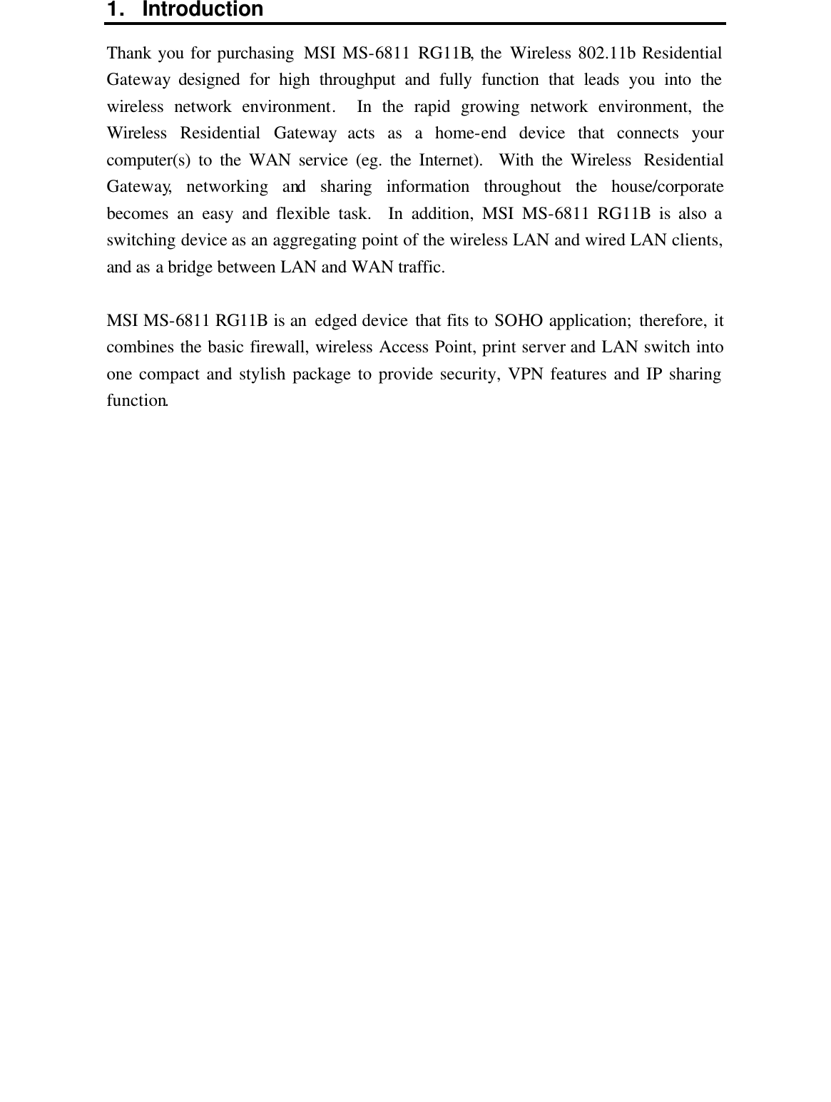 1. Introduction Thank you for purchasing  MSI MS-6811 RG11B, the Wireless 802.11b Residential Gateway designed for high throughput and fully function that leads you into the wireless network environment.  In the rapid growing network environment, the Wireless  Residential Gateway acts as a home-end device that connects your computer(s) to the WAN service (eg. the Internet).  With the Wireless  Residential Gateway, networking and sharing information throughout the house/corporate becomes an easy and flexible task.  In addition, MSI MS-6811 RG11B is also a switching device as an aggregating point of the wireless LAN and wired LAN clients, and as a bridge between LAN and WAN traffic.  MSI MS-6811 RG11B is an  edged device that fits to SOHO application; therefore, it combines the basic firewall, wireless Access Point, print server and LAN switch into one compact and stylish package to provide security, VPN features and IP sharing function.  