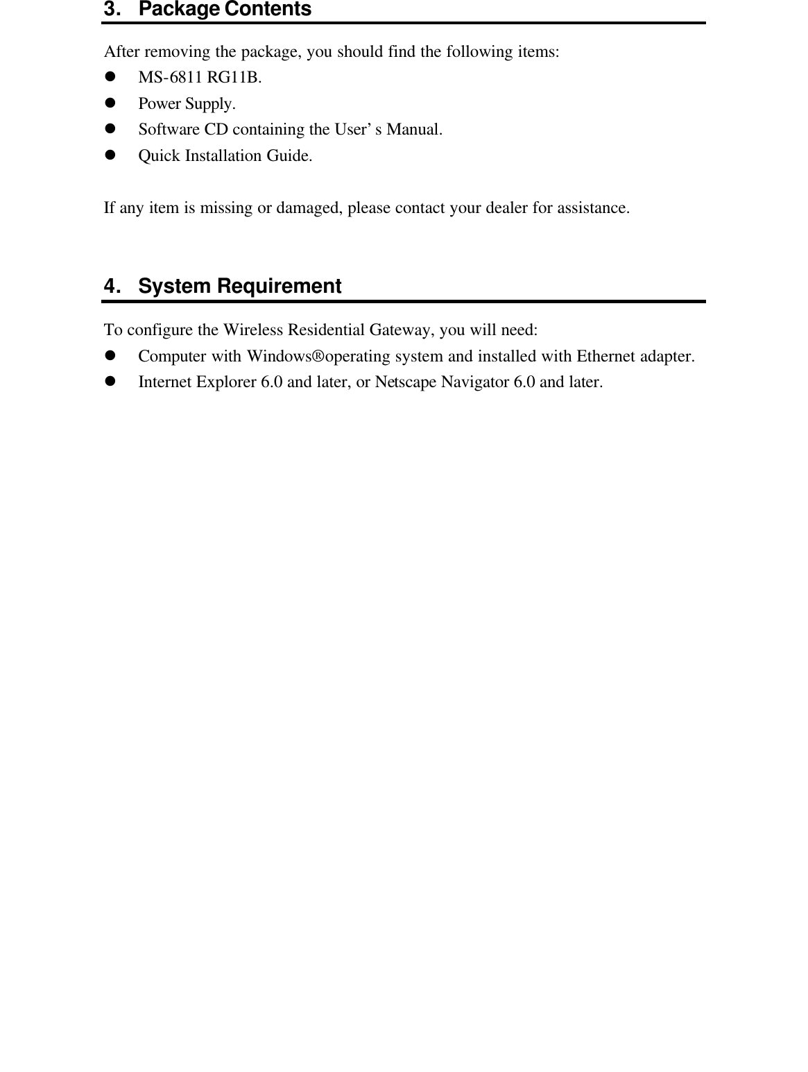 3. Package Contents After removing the package, you should find the following items: l MS-6811 RG11B. l Power Supply. l Software CD containing the User’s Manual. l Quick Installation Guide.  If any item is missing or damaged, please contact your dealer for assistance.   4. System Requirement To configure the Wireless Residential Gateway, you will need: l Computer with Windows® operating system and installed with Ethernet adapter. l Internet Explorer 6.0 and later, or Netscape Navigator 6.0 and later.    