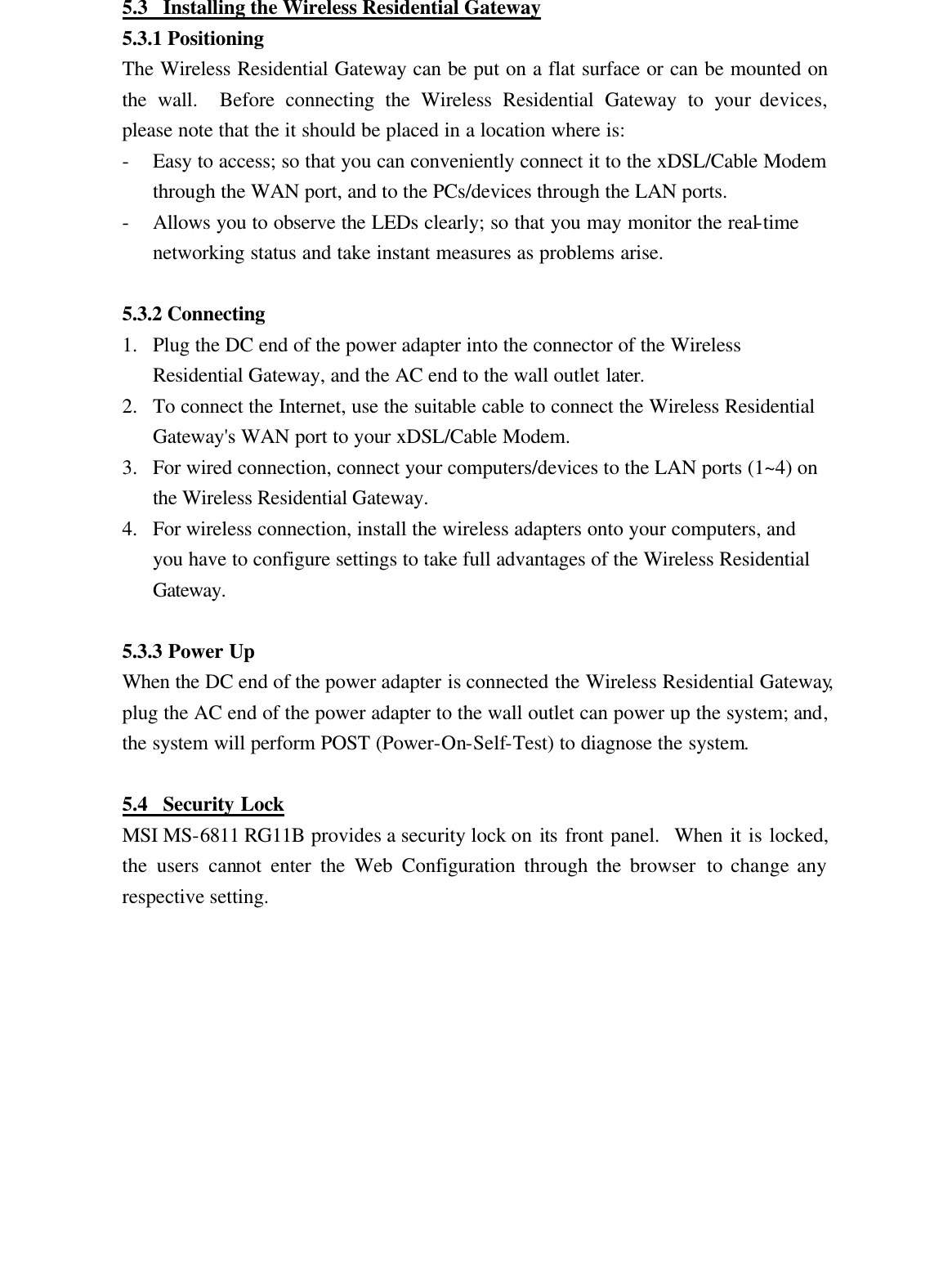 5.3  Installing the Wireless Residential Gateway 5.3.1 Positioning The Wireless Residential Gateway can be put on a flat surface or can be mounted on the wall.  Before connecting the Wireless Residential Gateway to your devices, please note that the it should be placed in a location where is: - Easy to access; so that you can conveniently connect it to the xDSL/Cable Modem through the WAN port, and to the PCs/devices through the LAN ports. - Allows you to observe the LEDs clearly; so that you may monitor the real-time networking status and take instant measures as problems arise.  5.3.2 Connecting 1.  Plug the DC end of the power adapter into the connector of the Wireless Residential Gateway, and the AC end to the wall outlet later. 2.  To connect the Internet, use the suitable cable to connect the Wireless Residential Gateway&apos;s WAN port to your xDSL/Cable Modem. 3.  For wired connection, connect your computers/devices to the LAN ports (1~4) on the Wireless Residential Gateway. 4.  For wireless connection, install the wireless adapters onto your computers, and you have to configure settings to take full advantages of the Wireless Residential Gateway.  5.3.3 Power Up When the DC end of the power adapter is connected the Wireless Residential Gateway, plug the AC end of the power adapter to the wall outlet can power up the system; and, the system will perform POST (Power-On-Self-Test) to diagnose the system.  5.4  Security Lock MSI MS-6811 RG11B provides a security lock on its front panel.  When it is locked, the users cannot enter the Web Configuration through the browser to change any respective setting.  