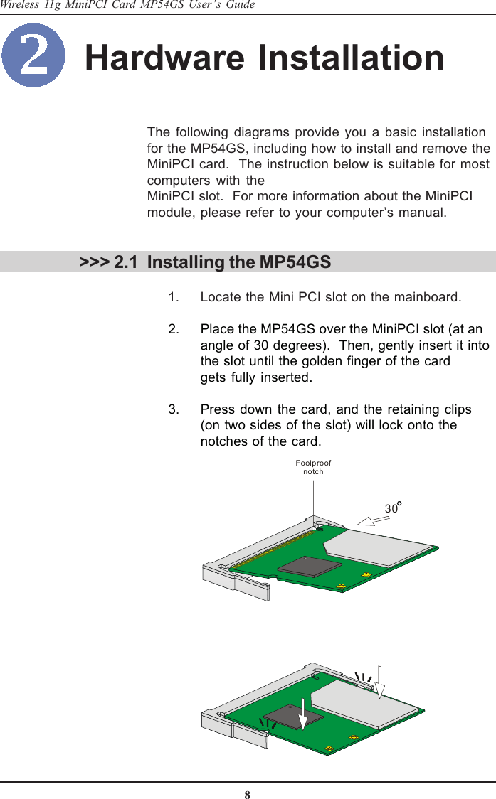 8Wireless 11g MiniPCI Card MP54GS User’s GuideHardware Installation &gt;&gt;&gt; 2.1The following diagrams provide you a basic installationfor the MP54GS, including how to install and remove theMiniPCI card.  The instruction below is suitable for mostcomputers with theMiniPCI slot.  For more information about the MiniPCImodule, please refer to your computer’s manual.Installing the MP54GS      1. Locate the Mini PCI slot on the mainboard.      2. Place the MP54GS over the MiniPCI slot (at anangle of 30 degrees).  Then, gently insert it intothe slot until the golden finger of the cardgets fully inserted.      3. Press down the card, and the retaining clips(on two sides of the slot) will lock onto thenotches of the card.30Foolproof notch