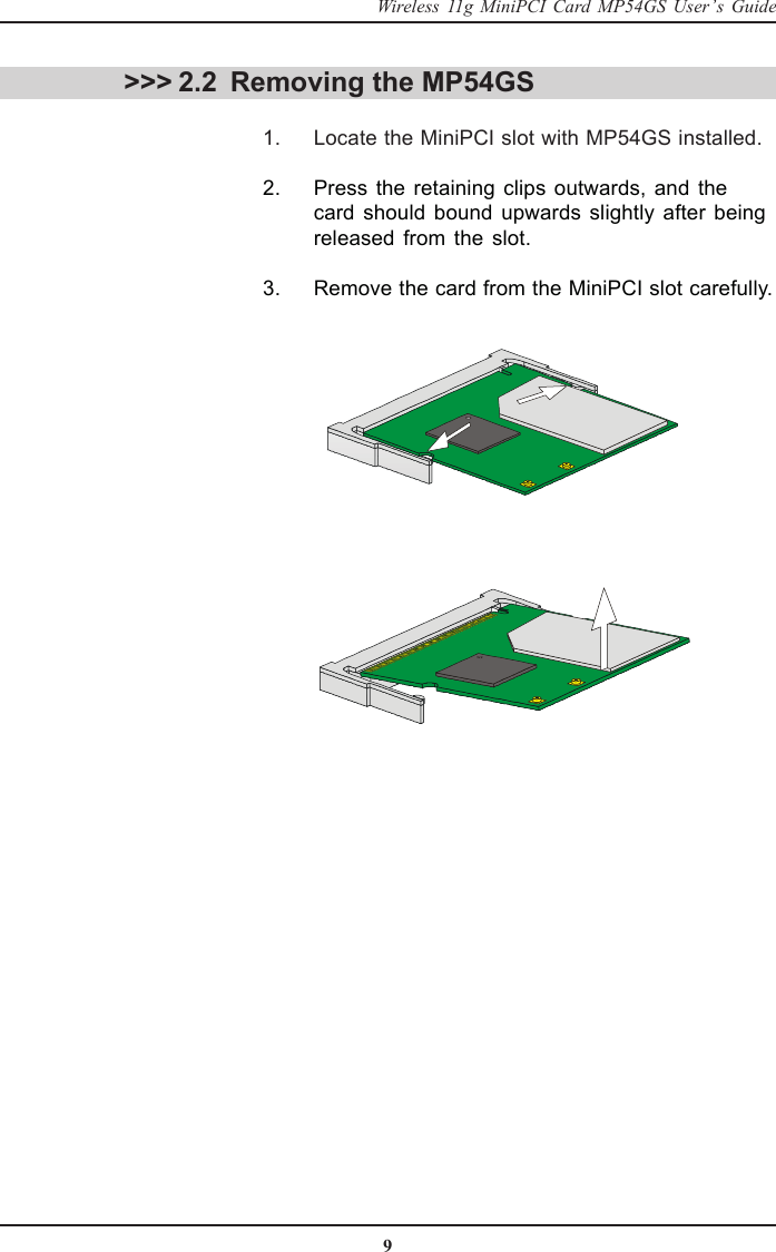 9Wireless 11g MiniPCI Card MP54GS User’s Guide &gt;&gt;&gt; 2.2 Removing the MP54GS      1. Locate the MiniPCI slot with MP54GS installed.      2. Press the retaining clips outwards, and thecard should bound upwards slightly after beingreleased from the slot.      3. Remove the card from the MiniPCI slot carefully.