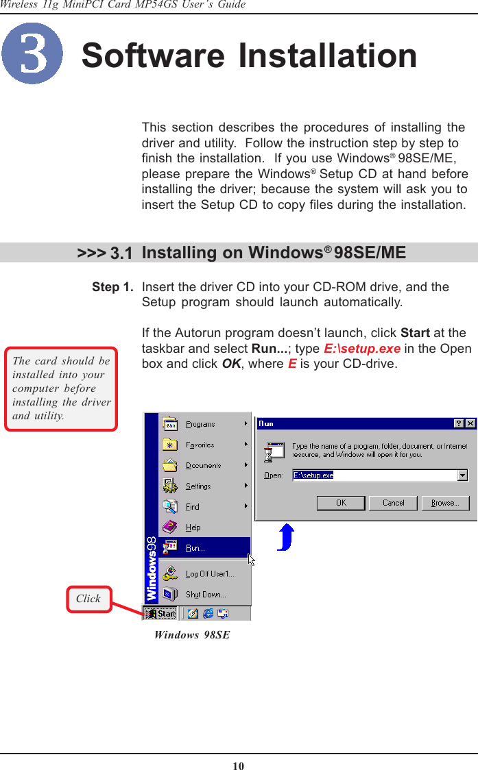 10Wireless 11g MiniPCI Card MP54GS User’s GuideThis section describes the procedures of installing thedriver and utility.  Follow the instruction step by step tofinish the installation.  If you use Windows® 98SE/ME,please prepare the Windows® Setup CD at hand beforeinstalling the driver; because the system will ask you toinsert the Setup CD to copy files during the installation.Installing on Windows® 98SE/MEInsert the driver CD into your CD-ROM drive, and theSetup program should launch automatically.If the Autorun program doesn’t launch, click Start at thetaskbar and select Run...; type E:\setup.exe in the Openbox and click OK, where E is your CD-drive.&gt;&gt;&gt; 3.1Windows 98SEThe card should beinstalled into yourcomputer beforeinstalling the driverand utility.Step 1.ClickSoftware Installation