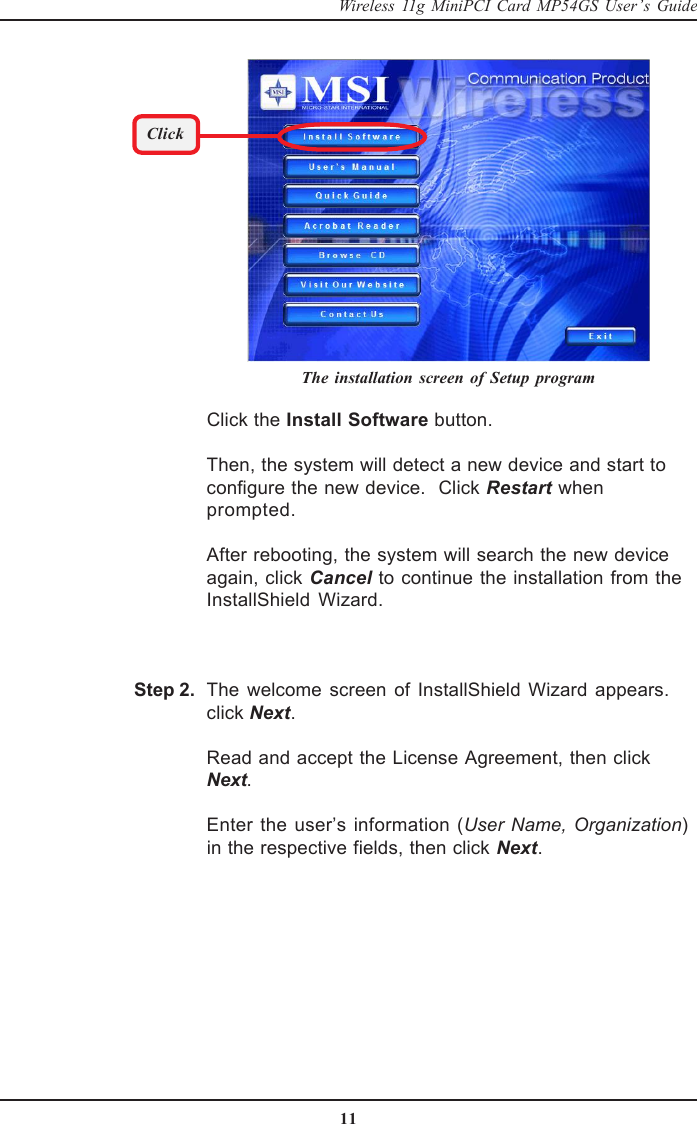 11Wireless 11g MiniPCI Card MP54GS User’s GuideClick the Install Software button.Then, the system will detect a new device and start toconfigure the new device.  Click Restart whenprompted.After rebooting, the system will search the new deviceagain, click Cancel to continue the installation from theInstallShield Wizard.The welcome screen of InstallShield Wizard appears.click Next.Read and accept the License Agreement, then clickNext.Enter the user’s information (User Name, Organization)in the respective fields, then click Next.The installation screen of Setup programClickStep 2.