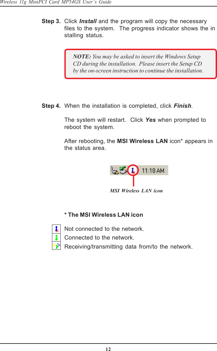 12Wireless 11g MiniPCI Card MP54GS User’s GuideWhen the installation is completed, click Finish.The system will restart.  Click Yes when prompted toreboot the system.After rebooting, the MSI Wireless LAN icon* appears inthe status area.Step 4.Click Install and the program will copy the necessaryfiles to the system.  The progress indicator shows the installing status.Step 3.NOTE: You may be asked to insert the Windows SetupCD during the installation.  Please insert the Setup CDby the on-screen instruction to continue the installation.MSI Wireless LAN icon* The MSI Wireless LAN iconNot connected to the network.Connected to the network.Receiving/transmitting data from/to the network.