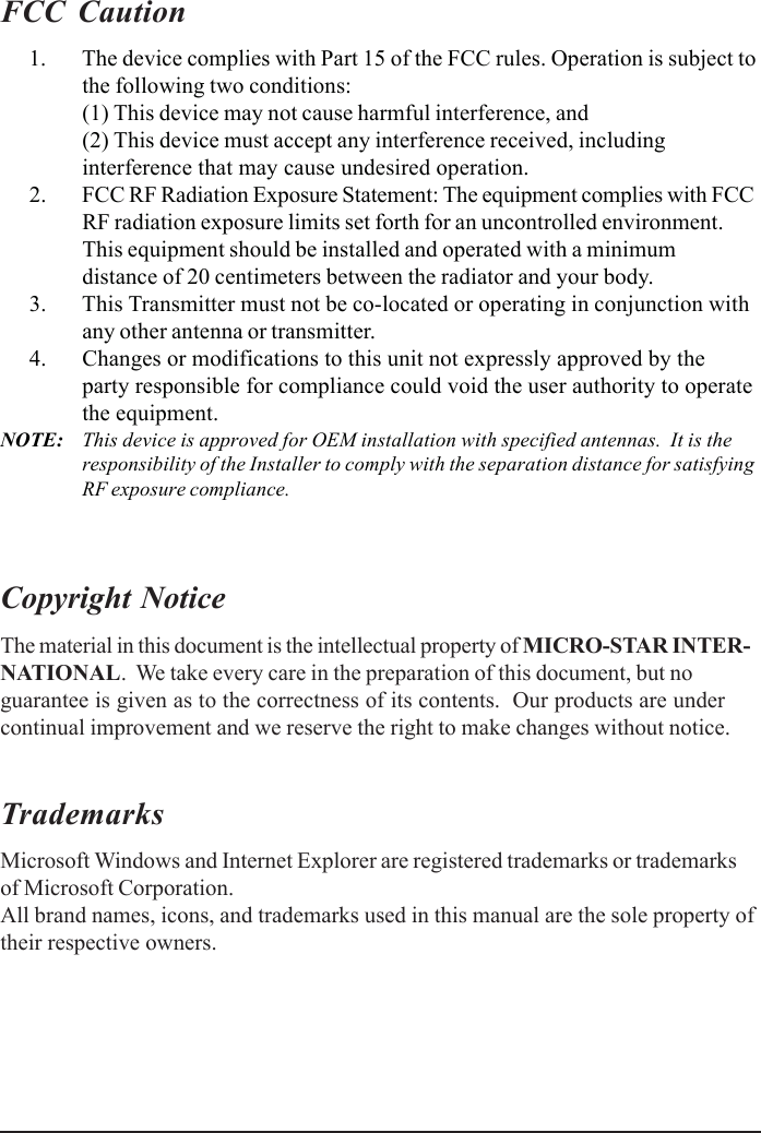 FCC Caution      1. The device complies with Part 15 of the FCC rules. Operation is subject tothe following two conditions:(1) This device may not cause harmful interference, and(2) This device must accept any interference received, includinginterference that may cause undesired operation.      2. FCC RF Radiation Exposure Statement: The equipment complies with FCCRF radiation exposure limits set forth for an uncontrolled environment.This equipment should be installed and operated with a minimumdistance of 20 centimeters between the radiator and your body.      3. This Transmitter must not be co-located or operating in conjunction withany other antenna or transmitter.      4. Changes or modifications to this unit not expressly approved by theparty responsible for compliance could void the user authority to operatethe equipment.NOTE: This device is approved for OEM installation with specified antennas.  It is theresponsibility of the Installer to comply with the separation distance for satisfyingRF exposure compliance.Copyright NoticeThe material in this document is the intellectual property of MICRO-STAR INTER-NATIONAL.  We take every care in the preparation of this document, but noguarantee is given as to the correctness of its contents.  Our products are undercontinual improvement and we reserve the right to make changes without notice.TrademarksMicrosoft Windows and Internet Explorer are registered trademarks or trademarksof Microsoft Corporation.All brand names, icons, and trademarks used in this manual are the sole property oftheir respective owners.