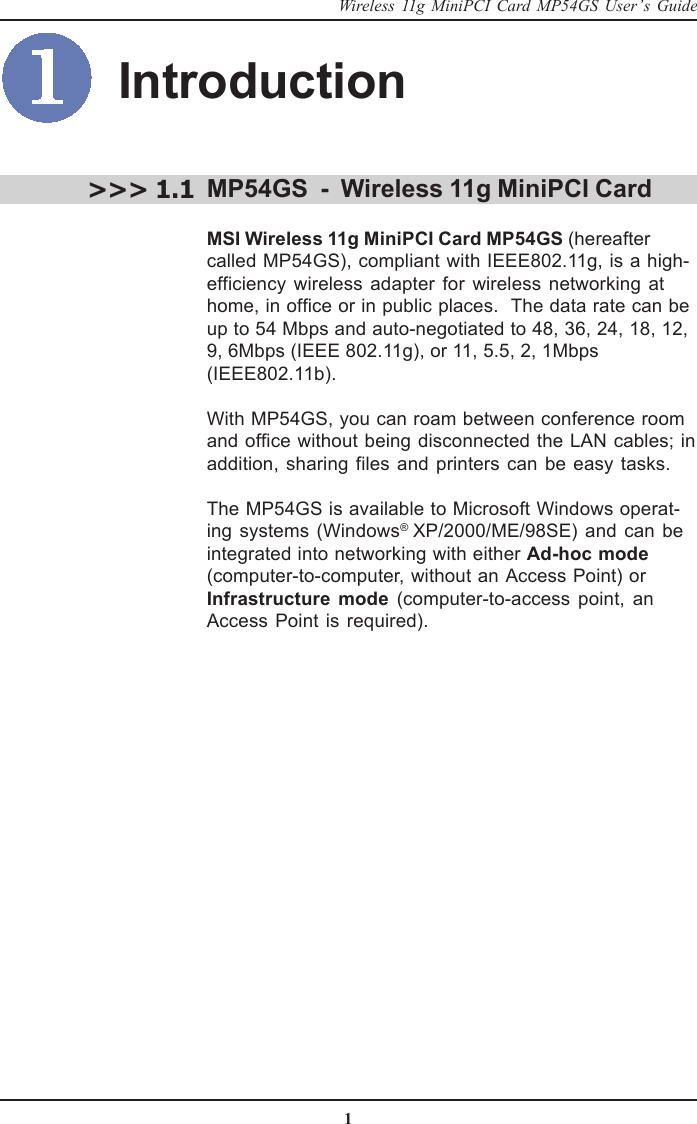 1Wireless 11g MiniPCI Card MP54GS User’s GuideIntroductionMP54GS  -  Wireless 11g MiniPCI CardMSI Wireless 11g MiniPCI Card MP54GS (hereaftercalled MP54GS), compliant with IEEE802.11g, is a high-efficiency wireless adapter for wireless networking athome, in office or in public places.  The data rate can beup to 54 Mbps and auto-negotiated to 48, 36, 24, 18, 12,9, 6Mbps (IEEE 802.11g), or 11, 5.5, 2, 1Mbps(IEEE802.11b).With MP54GS, you can roam between conference roomand office without being disconnected the LAN cables; inaddition, sharing files and printers can be easy tasks.The MP54GS is available to Microsoft Windows operat-ing systems (Windows® XP/2000/ME/98SE) and can beintegrated into networking with either Ad-hoc mode(computer-to-computer, without an Access Point) or Infrastructure mode (computer-to-access point, anAccess Point is required).&gt;&gt;&gt; 1.1
