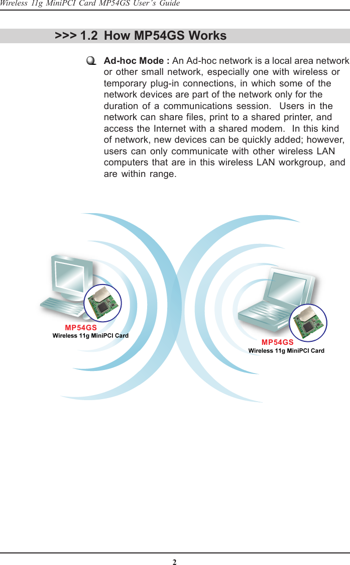 2Wireless 11g MiniPCI Card MP54GS User’s GuideHow MP54GS WorksAd-hoc Mode : An Ad-hoc network is a local area networkor other small network, especially one with wireless ortemporary plug-in connections, in which some of thenetwork devices are part of the network only for theduration of a communications session.  Users in thenetwork can share files, print to a shared printer, andaccess the Internet with a shared modem.  In this kindof network, new devices can be quickly added; however,users can only communicate with other wireless LANcomputers that are in this wireless LAN workgroup, andare within range.&gt;&gt;&gt; 1.2MP54GSMP54GS