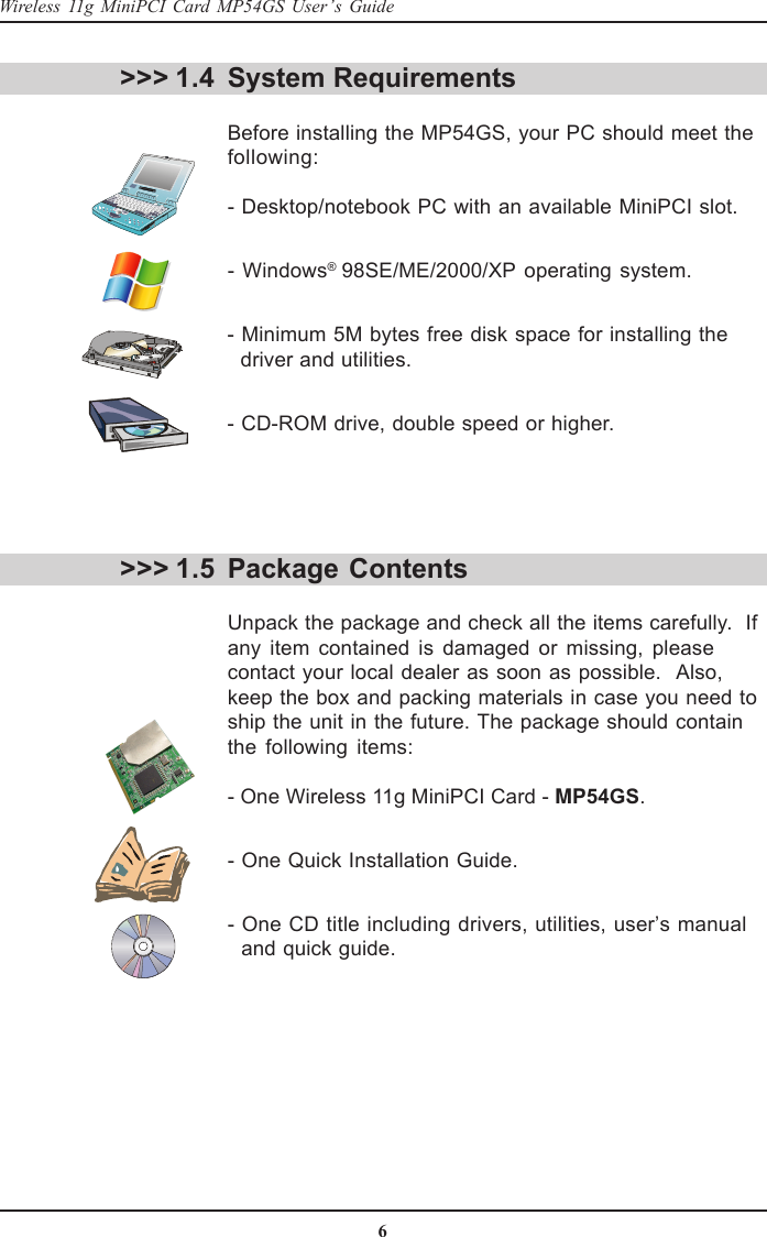 6Wireless 11g MiniPCI Card MP54GS User’s GuideSystem RequirementsBefore installing the MP54GS, your PC should meet thefollowing:- Desktop/notebook PC with an available MiniPCI slot.- Windows® 98SE/ME/2000/XP operating system.- Minimum 5M bytes free disk space for installing the  driver and utilities.- CD-ROM drive, double speed or higher.Package ContentsUnpack the package and check all the items carefully.  Ifany item contained is damaged or missing, pleasecontact your local dealer as soon as possible.  Also,keep the box and packing materials in case you need toship the unit in the future. The package should containthe following items:- One Wireless 11g MiniPCI Card - MP54GS.- One Quick Installation Guide.- One CD title including drivers, utilities, user’s manual  and quick guide.&gt;&gt;&gt; 1.4&gt;&gt;&gt; 1.5
