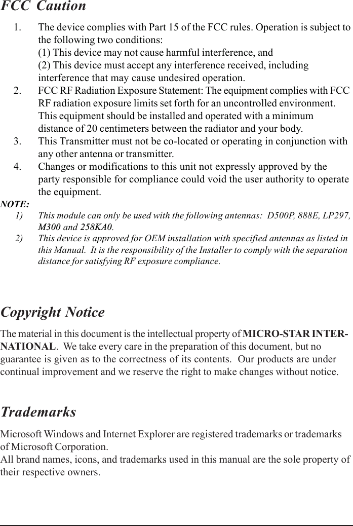 FCC Caution      1. The device complies with Part 15 of the FCC rules. Operation is subject tothe following two conditions:(1) This device may not cause harmful interference, and(2) This device must accept any interference received, includinginterference that may cause undesired operation.      2. FCC RF Radiation Exposure Statement: The equipment complies with FCCRF radiation exposure limits set forth for an uncontrolled environment.This equipment should be installed and operated with a minimumdistance of 20 centimeters between the radiator and your body.      3. This Transmitter must not be co-located or operating in conjunction withany other antenna or transmitter.      4. Changes or modifications to this unit not expressly approved by theparty responsible for compliance could void the user authority to operatethe equipment.NOTE:      1) This module can only be used with the following antennas:  D500P, 888E, LP297,M300 and 258KA0.      2) This device is approved for OEM installation with specified antennas as listed inthis Manual.  It is the responsibility of the Installer to comply with the separationdistance for satisfying RF exposure compliance.Copyright NoticeThe material in this document is the intellectual property of MICRO-STAR INTER-NATIONAL.  We take every care in the preparation of this document, but noguarantee is given as to the correctness of its contents.  Our products are undercontinual improvement and we reserve the right to make changes without notice.TrademarksMicrosoft Windows and Internet Explorer are registered trademarks or trademarksof Microsoft Corporation.All brand names, icons, and trademarks used in this manual are the sole property oftheir respective owners.