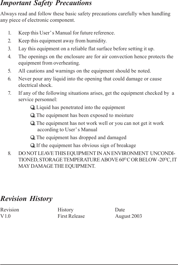 Important Safety PrecautionsAlways read and follow these basic safety precautions carefully when handlingany piece of electronic component.1. Keep this User’s Manual for future reference.2. Keep this equipment away from humidity.3. Lay this equipment on a reliable flat surface before setting it up.4. The openings on the enclosure are for air convection hence protects theequipment from overheating.5. All cautions and warnings on the equipment should be noted.6. Never pour any liquid into the opening that could damage or causeelectrical shock.7. If any of the following situations arises, get the equipment checked by  aservice personnel:Liquid has penetrated into the equipmentThe equipment has been exposed to moistureThe equipment has not work well or you can not get it work      according to User’ s ManualThe equipment has dropped and damagedIf the equipment has obvious sign of breakage8. DO NOT LEAVE THIS EQUIPMENT IN AN ENVIRONMENT  UNCONDI-TIONED, STORAGE TEMPERATURE ABOVE 60O C OR BELOW -20OC, ITMAY DAMAGE THE EQUIPMENT.Revision HistoryRevision History DateV 1.0 First Release August 2003