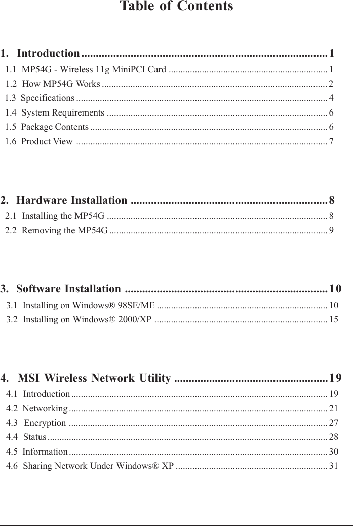Table of Contents1.  Introduction.....................................................................................1  1.1  MP54G - Wireless 11g MiniPCI Card ................................................................... 1  1.2  How MP54G Works ............................................................................................... 2  1.3  Specifications .......................................................................................................... 4  1.4  System Requirements ............................................................................................. 6  1.5  Package Contents .................................................................................................... 6  1.6  Product View .......................................................................................................... 72.  Hardware Installation ....................................................................8  2.1  Installing the MP54G ............................................................................................. 8  2.2  Removing the MP54G ............................................................................................ 93.  Software Installation ......................................................................1 03.1  Installing on Windows® 98SE/ME ........................................................................ 103.2  Installing on Windows® 2000/XP ......................................................................... 154.  MSI Wireless Network Utility .....................................................194.1  Introduction ............................................................................................................ 194.2  Networking ............................................................................................................. 214.3  Encryption ............................................................................................................. 274.4  Status ...................................................................................................................... 284.5  Information ............................................................................................................. 304.6  Sharing Network Under Windows® XP ................................................................ 31