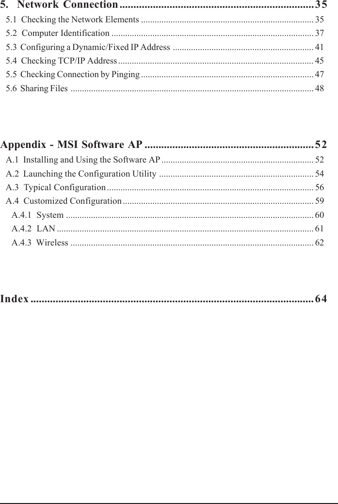 5.  Network Connection ......................................................................355.1  Checking the Network Elements ............................................................................ 355.2  Computer Identification ......................................................................................... 375.3  Configuring a Dynamic/Fixed IP Address .............................................................. 415.4  Checking TCP/IP Address ...................................................................................... 455.5  Checking Connection by Pinging ............................................................................ 475.6  Sharing Files ........................................................................................................... 48Appendix - MSI Software AP .............................................................52A.1  Installing and Using the Software AP ................................................................... 52A.2  Launching the Configuration Utility .................................................................... 54A.3  Typical Configuration ........................................................................................... 56A.4  Customized Configuration .................................................................................... 59A.4.1  System ............................................................................................................. 60A.4.2  LAN ................................................................................................................. 61A.4.3  Wireless ........................................................................................................... 62Index ......................................................................................................64