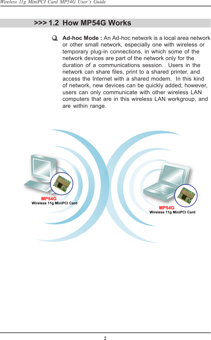 2Wireless 11g MiniPCI Card MP54G User’s GuideHow MP54G WorksAd-hoc Mode : An Ad-hoc network is a local area networkor other small network, especially one with wireless ortemporary plug-in connections, in which some of thenetwork devices are part of the network only for theduration of a communications session.  Users in thenetwork can share files, print to a shared printer, andaccess the Internet with a shared modem.  In this kindof network, new devices can be quickly added; however,users can only communicate with other wireless LANcomputers that are in this wireless LAN workgroup, andare within range.&gt;&gt;&gt; 1.2