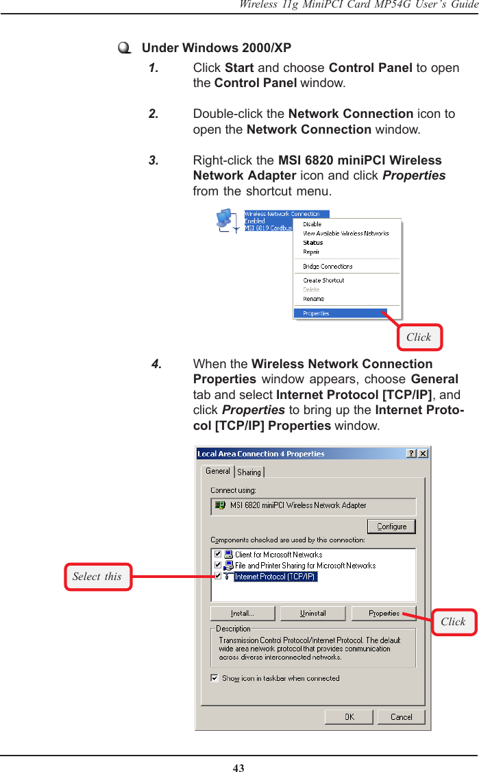 43Wireless 11g MiniPCI Card MP54G User’s Guide   4. When the Wireless Network ConnectionProperties window appears, choose Generaltab and select Internet Protocol [TCP/IP], andclick Properties to bring up the Internet Proto-col [TCP/IP] Properties window.Select thisClickUnder Windows 2000/XP  1. Click Start and choose Control Panel to openthe Control Panel window.  2. Double-click the Network Connection icon toopen the Network Connection window.  3. Right-click the MSI 6820 miniPCI WirelessNetwork Adapter icon and click Propertiesfrom the shortcut menu.Click