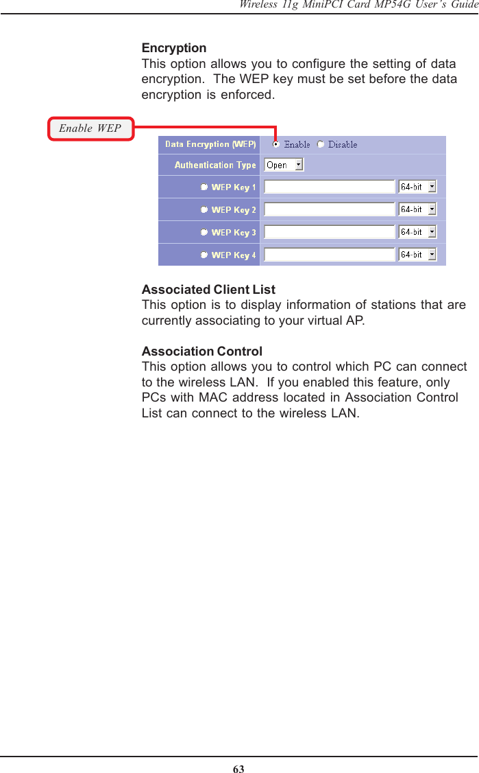 63Wireless 11g MiniPCI Card MP54G User’s GuideAssociated Client ListThis option is to display information of stations that arecurrently associating to your virtual AP.Association ControlThis option allows you to control which PC can connectto the wireless LAN.  If you enabled this feature, onlyPCs with MAC address located in Association ControlList can connect to the wireless LAN.Enable WEPEncryptionThis option allows you to configure the setting of dataencryption.  The WEP key must be set before the dataencryption is enforced.