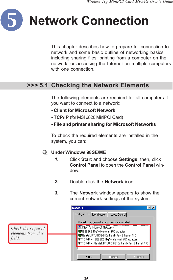 35Wireless 11g MiniPCI Card MP54G User’s GuideThis chapter describes how to prepare for connection tonetwork and some basic outline of networking basics,including sharing files, printing from a computer on thenetwork, or accessing the Internet on multiple computerswith one connection.Checking the Network ElementsThe following elements are required for all computers ifyou want to connect to a network:- Client for Microsoft Network- TCP/IP (for MSI 6820 MiniPCI Card)- File and printer sharing for Microsoft NetworksTo check the required elements are installed in thesystem, you can:Under Windows 98SE/ME   1. Click Start and choose Settings; then, clickControl Panel to open the Control Panel win-dow.   2. Double-click the Network icon.   3. The Network window appears to show thecurrent network settings of the system.&gt;&gt;&gt; 5.1Check the requiredelements from thisfield.Network Connection