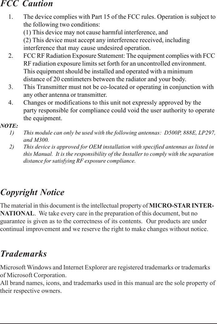 FCC Caution      1. The device complies with Part 15 of the FCC rules. Operation is subject tothe following two conditions:(1) This device may not cause harmful interference, and(2) This device must accept any interference received, includinginterference that may cause undesired operation.      2. FCC RF Radiation Exposure Statement: The equipment complies with FCCRF radiation exposure limits set forth for an uncontrolled environment.This equipment should be installed and operated with a minimumdistance of 20 centimeters between the radiator and your body.      3. This Transmitter must not be co-located or operating in conjunction withany other antenna or transmitter.      4. Changes or modifications to this unit not expressly approved by theparty responsible for compliance could void the user authority to operatethe equipment.NOTE:      1) This module can only be used with the following antennas:  D500P, 888E, LP297,and M300.      2) This device is approved for OEM installation with specified antennas as listed inthis Manual.  It is the responsibility of the Installer to comply with the separationdistance for satisfying RF exposure compliance.Copyright NoticeThe material in this document is the intellectual property of MICRO-STAR INTER-NATIONAL.  We take every care in the preparation of this document, but noguarantee is given as to the correctness of its contents.  Our products are undercontinual improvement and we reserve the right to make changes without notice.TrademarksMicrosoft Windows and Internet Explorer are registered trademarks or trademarksof Microsoft Corporation.All brand names, icons, and trademarks used in this manual are the sole property oftheir respective owners.
