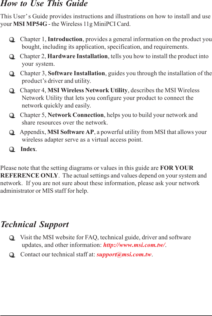 How to Use This GuideThis User’ s Guide provides instructions and illustrations on how to install and useyour MSI MP54G - the Wireless 11g MiniPCI Card.   Chapter 1, Introduction, provides a general information on the product youbought, including its application, specification, and requirements.   Chapter 2, Hardware Installation, tells you how to install the product intoyour system.   Chapter 3, Software Installation, guides you through the installation of theproduct’s driver and utility.   Chapter 4, MSI Wireless Network Utility, describes the MSI WirelessNetwork Utility that lets you configure your product to connect thenetwork quickly and easily.   Chapter 5, Network Connection, helps you to build your network andshare resources over the network.   Appendix, MSI Software AP, a powerful utility from MSI that allows yourwireless adapter serve as a virtual access point.    Index.Please note that the setting diagrams or values in this guide are FOR YOURREFERENCE ONLY.  The actual settings and values depend on your system andnetwork.  If you are not sure about these information, please ask your networkadministrator or MIS staff for help.Technical Support   Visit the MSI website for FAQ, technical guide, driver and softwareupdates, and other information: http://www.msi.com.tw/.   Contact our technical staff at: support@msi.com.tw.