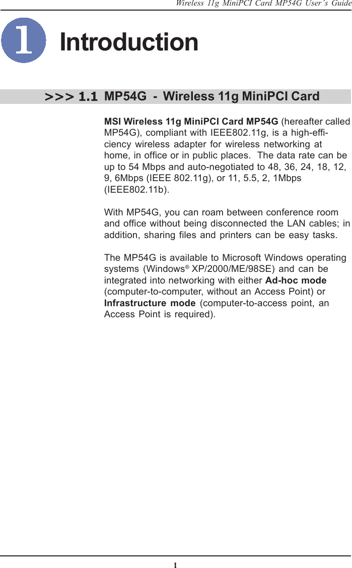 1Wireless 11g MiniPCI Card MP54G User’s GuideIntroductionMP54G  -  Wireless 11g MiniPCI CardMSI Wireless 11g MiniPCI Card MP54G (hereafter calledMP54G), compliant with IEEE802.11g, is a high-effi-ciency wireless adapter for wireless networking athome, in office or in public places.  The data rate can beup to 54 Mbps and auto-negotiated to 48, 36, 24, 18, 12,9, 6Mbps (IEEE 802.11g), or 11, 5.5, 2, 1Mbps(IEEE802.11b).With MP54G, you can roam between conference roomand office without being disconnected the LAN cables; inaddition, sharing files and printers can be easy tasks.The MP54G is available to Microsoft Windows operatingsystems (Windows® XP/2000/ME/98SE) and can beintegrated into networking with either Ad-hoc mode(computer-to-computer, without an Access Point) or Infrastructure mode (computer-to-access point, anAccess Point is required).&gt;&gt;&gt; 1.1