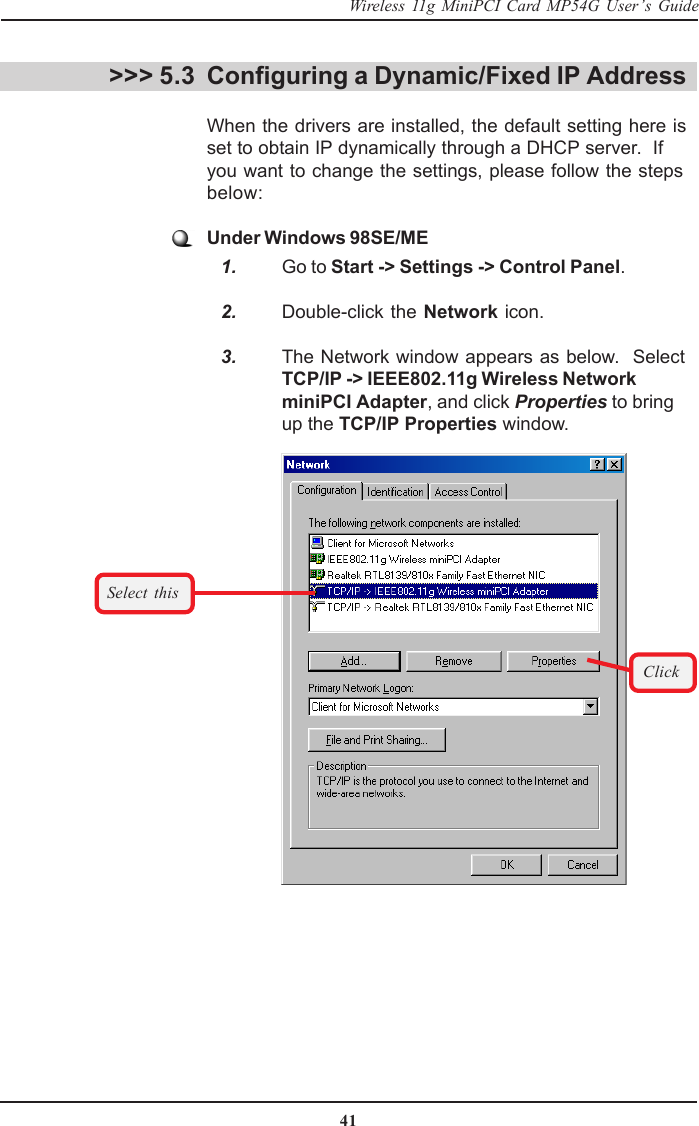 41Wireless 11g MiniPCI Card MP54G User’s GuideConfiguring a Dynamic/Fixed IP AddressWhen the drivers are installed, the default setting here isset to obtain IP dynamically through a DHCP server.  Ifyou want to change the settings, please follow the stepsbelow:Under Windows 98SE/ME   1. Go to Start -&gt; Settings -&gt; Control Panel.   2. Double-click the Network icon.   3. The Network window appears as below.  SelectTCP/IP -&gt; IEEE802.11g Wireless NetworkminiPCI Adapter, and click Properties to bringup the TCP/IP Properties window.&gt;&gt;&gt; 5.3Select thisClick