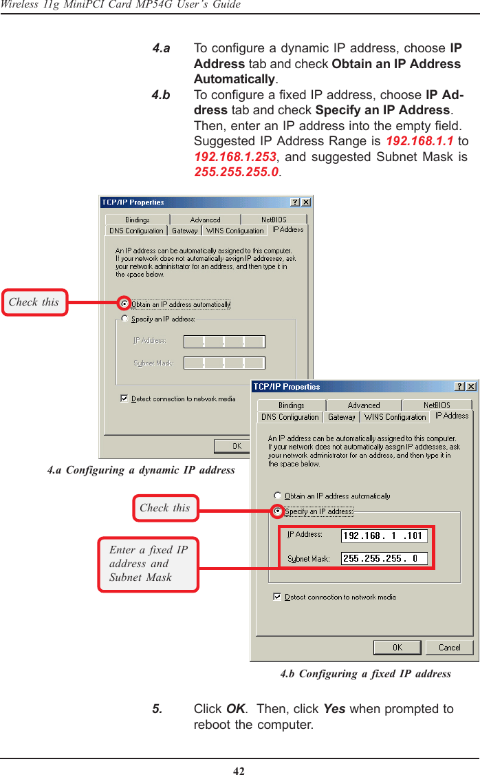 42Wireless 11g MiniPCI Card MP54G User’s Guide   4.a To configure a dynamic IP address, choose IPAddress tab and check Obtain an IP AddressAutomatically.   4.b To configure a fixed IP address, choose IP Ad-dress tab and check Specify an IP Address.Then, enter an IP address into the empty field.Suggested IP Address Range is 192.168.1.1 to192.168.1.253, and suggested Subnet Mask is255.255.255.0.Check thisCheck thisEnter a fixed IPaddress andSubnet Mask   5. Click OK.  Then, click Yes when prompted toreboot the computer.4.a Configuring a dynamic IP address4.b Configuring a fixed IP address