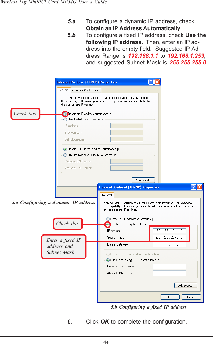 44Wireless 11g MiniPCI Card MP54G User’s Guide   5.a To configure a dynamic IP address, checkObtain an IP Address Automatically.   5.b To configure a fixed IP address, check Use thefollowing IP address.  Then, enter an IP ad-dress into the empty field.  Suggested IP Address Range is 192.168.1.1 to 192.168.1.253,and suggested Subnet Mask is 255.255.255.0.Check thisCheck thisEnter a fixed IPaddress andSubnet Mask   6. Click OK to complete the configuration.5.a Configuring a dynamic IP address5.b Configuring a fixed IP address