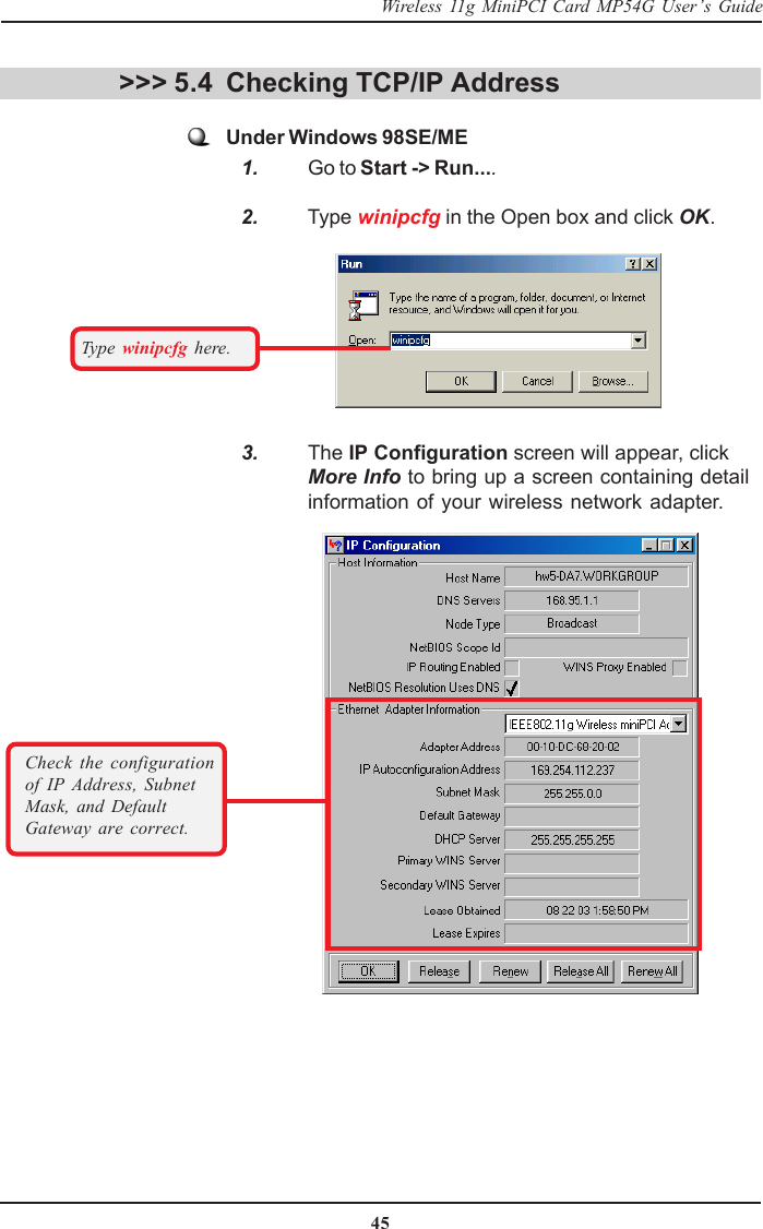 45Wireless 11g MiniPCI Card MP54G User’s Guide&gt;&gt;&gt; 5.4 Checking TCP/IP AddressUnder Windows 98SE/ME   1. Go to Start -&gt; Run....   2. Type winipcfg in the Open box and click OK.Type  winipcfg here.   3. The IP Configuration screen will appear, clickMore Info to bring up a screen containing detailinformation of your wireless network adapter.Check the configurationof IP Address, SubnetMask, and DefaultGateway are correct.