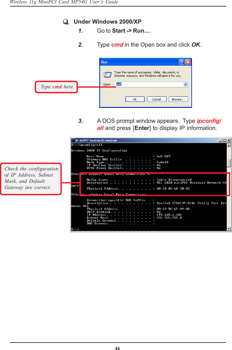 46Wireless 11g MiniPCI Card MP54G User’s GuideUnder Windows 2000/XP   1. Go to Start -&gt; Run....   2. Type cmd in the Open box and click OK.   3. A DOS prompt window appears.  Type ipconfig/all and press [Enter] to display IP information.Type cmd here.Check the configurationof IP Address, SubnetMask, and DefaultGateway are correct.