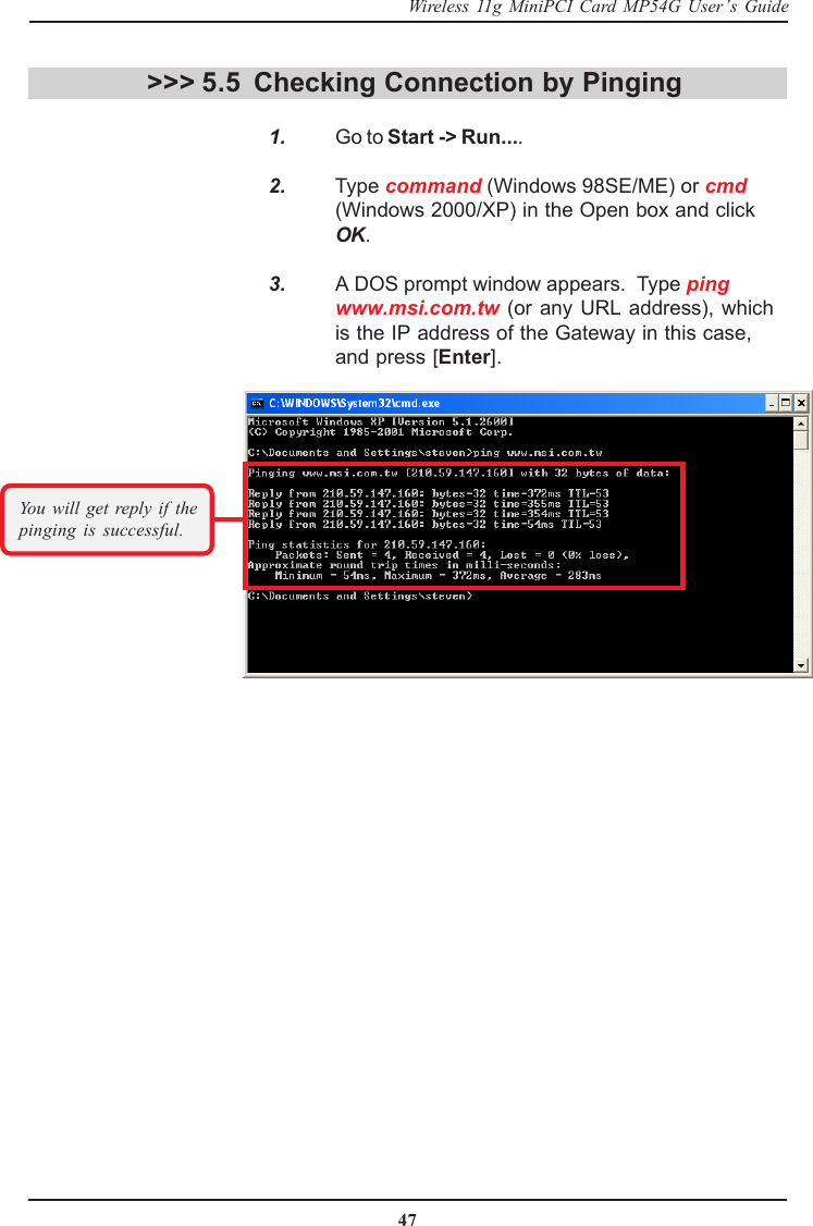 47Wireless 11g MiniPCI Card MP54G User’s GuideChecking Connection by Pinging   1. Go to Start -&gt; Run....   2. Type command (Windows 98SE/ME) or cmd(Windows 2000/XP) in the Open box and clickOK.   3. A DOS prompt window appears.  Type pingwww.msi.com.tw (or any URL address), whichis the IP address of the Gateway in this case,and press [Enter].&gt;&gt;&gt; 5.5You will get reply if thepinging is successful.