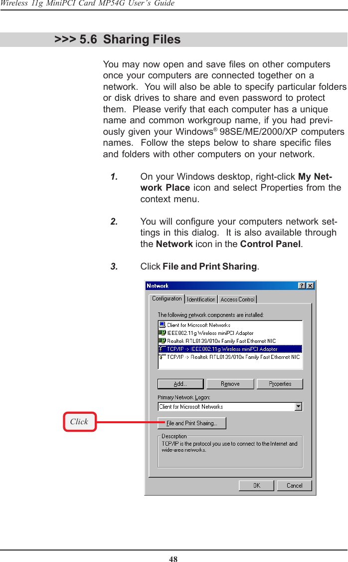48Wireless 11g MiniPCI Card MP54G User’s GuideSharing FilesYou may now open and save files on other computersonce your computers are connected together on anetwork.  You will also be able to specify particular foldersor disk drives to share and even password to protectthem.  Please verify that each computer has a uniquename and common workgroup name, if you had previ-ously given your Windows® 98SE/ME/2000/XP computersnames.  Follow the steps below to share specific filesand folders with other computers on your network.   1. On your Windows desktop, right-click My Net-work Place icon and select Properties from thecontext menu.   2. You will configure your computers network set-tings in this dialog.  It is also available throughthe Network icon in the Control Panel.   3. Click File and Print Sharing.&gt;&gt;&gt; 5.6Click
