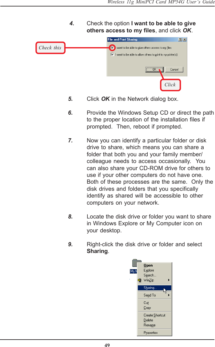 49Wireless 11g MiniPCI Card MP54G User’s Guide    4. Check the option I want to be able to giveothers access to my files, and click OK.Check thisClick   5. Click OK in the Network dialog box.   6. Provide the Windows Setup CD or direct the pathto the proper location of the installation files ifprompted.  Then, reboot if prompted.   7. Now you can identify a particular folder or diskdrive to share, which means you can share afolder that both you and your family member/colleague needs to access occasionally.  Youcan also share your CD-ROM drive for others touse if your other computers do not have one.Both of these processes are the same.  Only thedisk drives and folders that you specificallyidentify as shared will be accessible to othercomputers on your network.   8. Locate the disk drive or folder you want to sharein Windows Explore or My Computer icon onyour desktop.   9. Right-click the disk drive or folder and selectSharing.