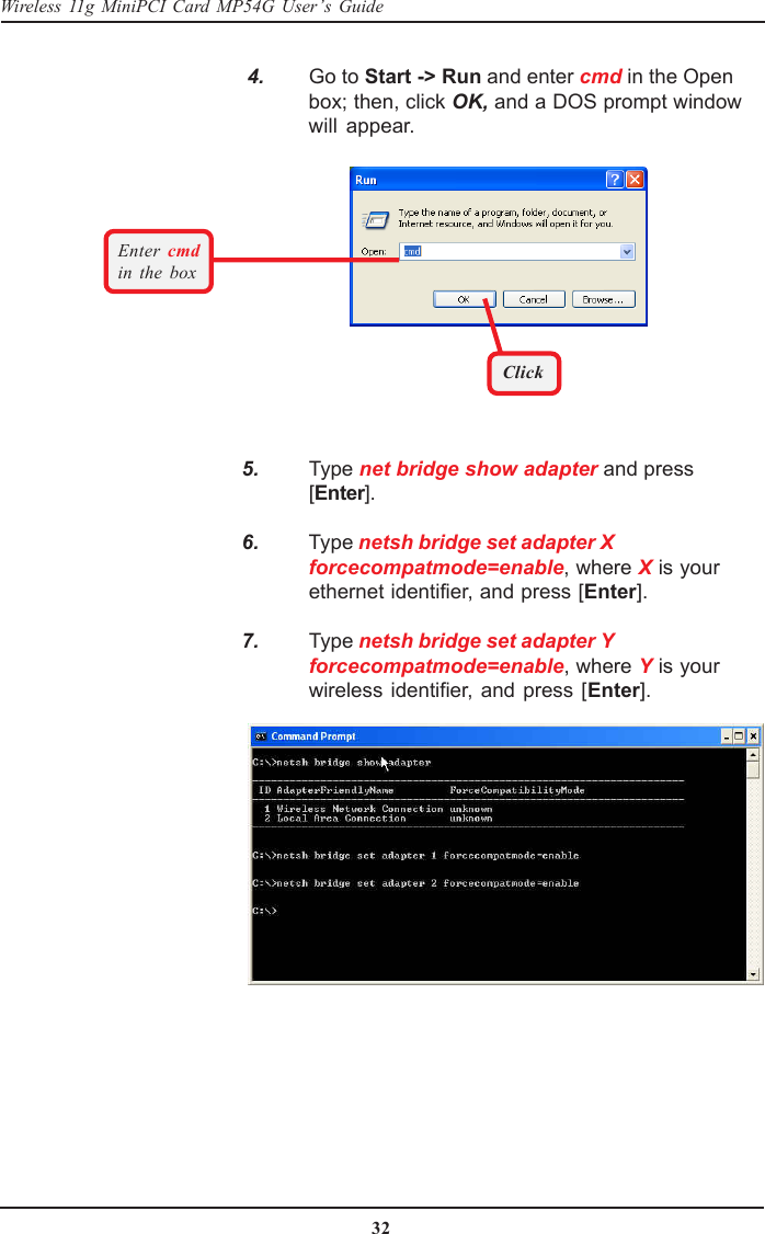 32Wireless 11g MiniPCI Card MP54G User’s Guide    4. Go to Start -&gt; Run and enter cmd in the Openbox; then, click OK, and a DOS prompt windowwill appear.   5. Type net bridge show adapter and press[Enter].   6. Type netsh bridge set adapter Xforcecompatmode=enable, where X is yourethernet identifier, and press [Enter].   7. Type netsh bridge set adapter Yforcecompatmode=enable, where Y is yourwireless identifier, and press [Enter].ClickEnter  cmdin the box