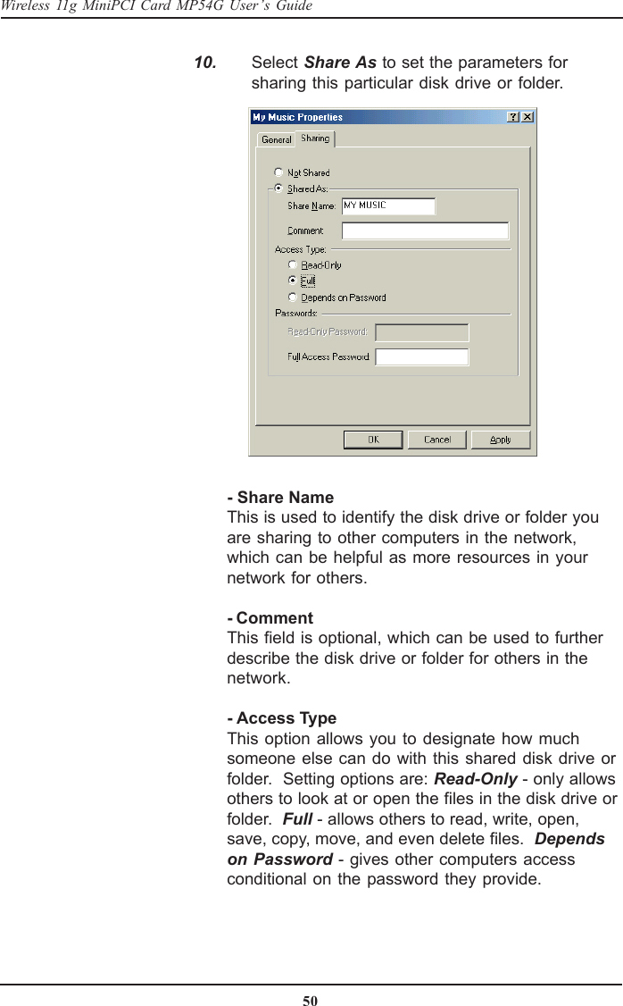 50Wireless 11g MiniPCI Card MP54G User’s Guide  10. Select Share As to set the parameters forsharing this particular disk drive or folder.- Share NameThis is used to identify the disk drive or folder youare sharing to other computers in the network,which can be helpful as more resources in yournetwork for others.- CommentThis field is optional, which can be used to furtherdescribe the disk drive or folder for others in thenetwork.- Access TypeThis option allows you to designate how muchsomeone else can do with this shared disk drive orfolder.  Setting options are: Read-Only - only allowsothers to look at or open the files in the disk drive orfolder.  Full - allows others to read, write, open,save, copy, move, and even delete files.  Dependson Password - gives other computers accessconditional on the password they provide.
