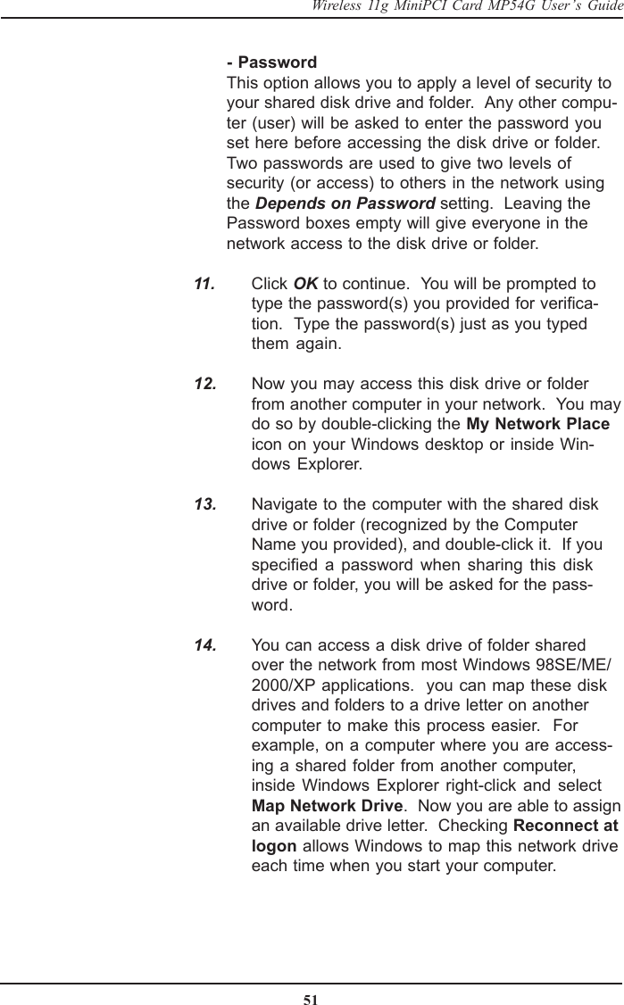 51Wireless 11g MiniPCI Card MP54G User’s Guide- PasswordThis option allows you to apply a level of security toyour shared disk drive and folder.  Any other compu-ter (user) will be asked to enter the password youset here before accessing the disk drive or folder.Two passwords are used to give two levels ofsecurity (or access) to others in the network usingthe Depends on Password setting.  Leaving thePassword boxes empty will give everyone in thenetwork access to the disk drive or folder.  11. Click OK to continue.  You will be prompted totype the password(s) you provided for verifica-tion.  Type the password(s) just as you typedthem again.  12. Now you may access this disk drive or folderfrom another computer in your network.  You maydo so by double-clicking the My Network Placeicon on your Windows desktop or inside Win-dows Explorer.  13. Navigate to the computer with the shared diskdrive or folder (recognized by the ComputerName you provided), and double-click it.  If youspecified a password when sharing this diskdrive or folder, you will be asked for the pass-word.  14. You can access a disk drive of folder sharedover the network from most Windows 98SE/ME/2000/XP applications.  you can map these diskdrives and folders to a drive letter on anothercomputer to make this process easier.  Forexample, on a computer where you are access-ing a shared folder from another computer,inside Windows Explorer right-click and selectMap Network Drive.  Now you are able to assignan available drive letter.  Checking Reconnect atlogon allows Windows to map this network driveeach time when you start your computer.