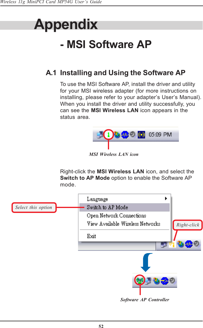 52Wireless 11g MiniPCI Card MP54G User’s GuideInstalling and Using the Software APTo use the MSI Software AP, install the driver and utilityfor your MSI wireless adapter (for more instructions oninstalling, please refer to your adapter’s User’s Manual).When you install the driver and utility successfully, youcan see the MSI Wireless LAN icon appears in thestatus area.A.1Right-click the MSI Wireless LAN icon, and select theSwitch to AP Mode option to enable the Software APmode.Right-clickSelect this optionSoftware AP ControllerMSI Wireless LAN iconAppendix- MSI Software AP