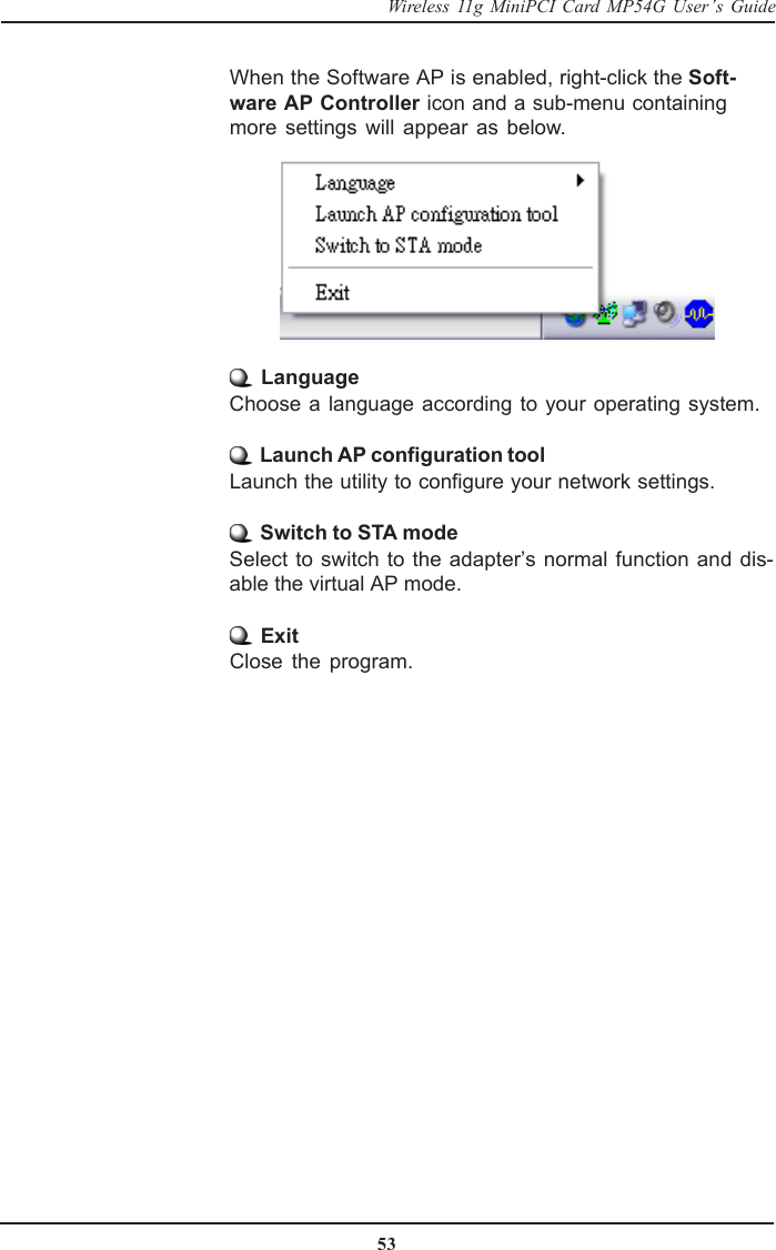 53Wireless 11g MiniPCI Card MP54G User’s GuideWhen the Software AP is enabled, right-click the Soft-ware AP Controller icon and a sub-menu containingmore settings will appear as below. LanguageChoose a language according to your operating system. Launch AP configuration toolLaunch the utility to configure your network settings. Switch to STA modeSelect to switch to the adapter’s normal function and dis-able the virtual AP mode. ExitClose the program.