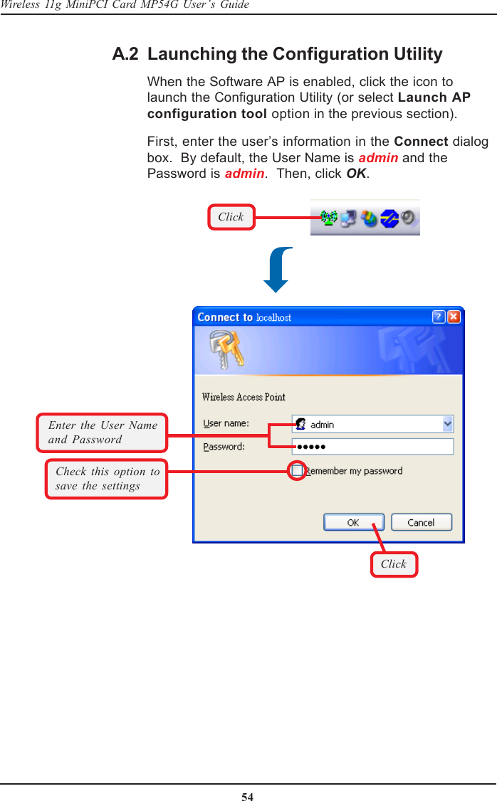 54Wireless 11g MiniPCI Card MP54G User’s GuideA.2 Launching the Configuration UtilityWhen the Software AP is enabled, click the icon tolaunch the Configuration Utility (or select Launch APconfiguration tool option in the previous section).First, enter the user’s information in the Connect dialogbox.  By default, the User Name is admin and thePassword is admin.  Then, click OK.Check this option tosave the settingsClickEnter the User Nameand PasswordClick
