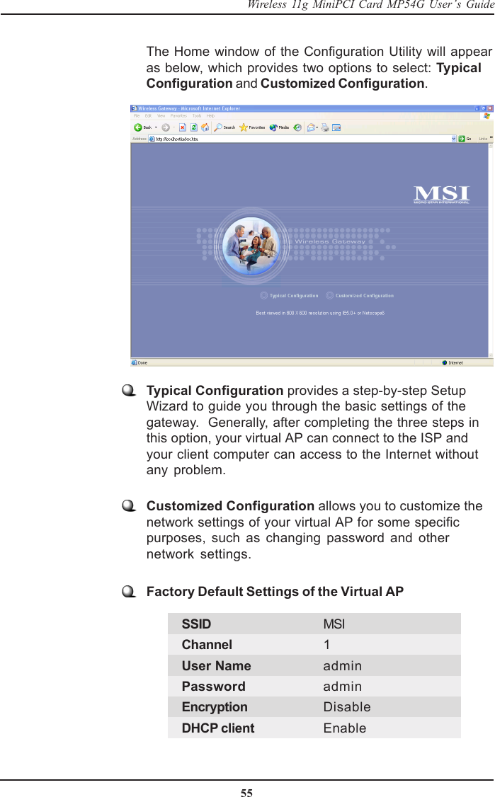 55Wireless 11g MiniPCI Card MP54G User’s GuideThe Home window of the Configuration Utility will appearas below, which provides two options to select: TypicalConfiguration and Customized Configuration.Typical Configuration provides a step-by-step SetupWizard to guide you through the basic settings of thegateway.  Generally, after completing the three steps inthis option, your virtual AP can connect to the ISP andyour client computer can access to the Internet withoutany problem.Customized Configuration allows you to customize thenetwork settings of your virtual AP for some specificpurposes, such as changing password and othernetwork settings.Factory Default Settings of the Virtual APSSID MSIChannel 1User Name adminPassword adminEncryption DisableDHCP client Enable