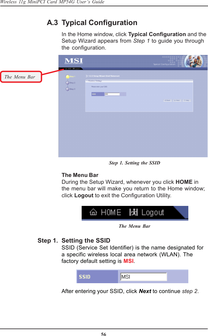 56Wireless 11g MiniPCI Card MP54G User’s GuideSetting the SSIDSSID (Service Set Identifier) is the name designated fora specific wireless local area network (WLAN). Thefactory default setting is MSI.Typical ConfigurationIn the Home window, click Typical Configuration and theSetup Wizard appears from Step 1 to guide you throughthe configuration.The Menu BarDuring the Setup Wizard, whenever you click HOME inthe menu bar will make you return to the Home window;click Logout to exit the Configuration Utility.The Menu BarThe Menu BarStep 1. Setting the SSIDAfter entering your SSID, click Next to continue step 2.A.3Step 1.