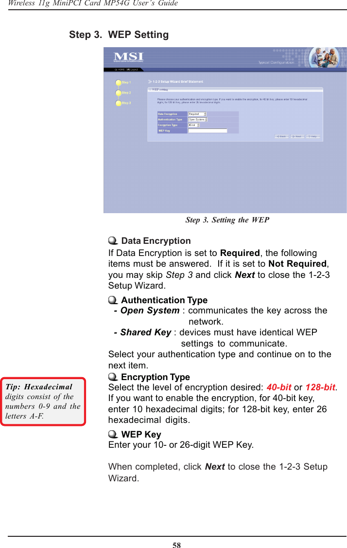 58Wireless 11g MiniPCI Card MP54G User’s Guide Data EncryptionIf Data Encryption is set to Required, the followingitems must be answered.  If it is set to Not Required,you may skip Step 3 and click Next to close the 1-2-3Setup Wizard. Authentication Type- Open System : communicates the key across the   network.- Shared Key : devices must have identical WEPsettings to communicate.Select your authentication type and continue on to thenext item. Encryption TypeSelect the level of encryption desired: 40-bit or 128-bit.If you want to enable the encryption, for 40-bit key,enter 10 hexadecimal digits; for 128-bit key, enter 26hexadecimal digits. WEP KeyEnter your 10- or 26-digit WEP Key.When completed, click Next to close the 1-2-3 SetupWizard.Tip: Hexadecimaldigits consist of thenumbers 0-9 and theletters A-F.WEP SettingStep 3. Setting the WEPStep 3.