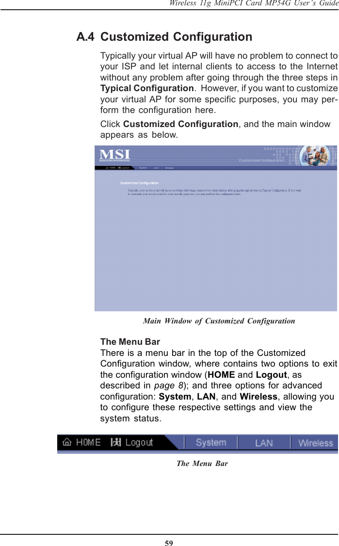 59Wireless 11g MiniPCI Card MP54G User’s GuideCustomized ConfigurationTypically your virtual AP will have no problem to connect toyour ISP and let internal clients to access to the Internetwithout any problem after going through the three steps inTypical Configuration.  However, if you want to customizeyour virtual AP for some specific purposes, you may per-form the configuration here.Click Customized Configuration, and the main windowappears as below.Main Window of Customized ConfigurationThe Menu BarThere is a menu bar in the top of the CustomizedConfiguration window, where contains two options to exitthe configuration window (HOME and Logout, asdescribed in page 8); and three options for advancedconfiguration: System, LAN, and Wireless, allowing youto configure these respective settings and view thesystem status.The Menu BarA.4