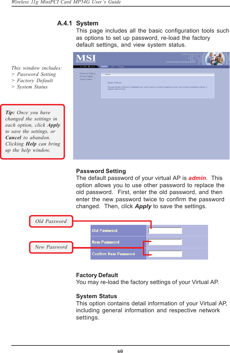 60Wireless 11g MiniPCI Card MP54G User’s GuideFactory DefaultYou may re-load the factory settings of your Virtual AP.System StatusThis option contains detail information of your Virtual AP,including general information and respective networksettings.SystemThis page includes all the basic configuration tools suchas options to set up password, re-load the factorydefault settings, and view system status.Password SettingThe default password of your virtual AP is admin.  Thisoption allows you to use other password to replace theold password.  First, enter the old password, and thenenter the new password twice to confirm the passwordchanged.  Then, click Apply to save the settings.This window includes:&gt; Password Setting&gt; Factory Default&gt;  System StatusOld PasswordNew PasswordTip:  Once you havechanged the settings ineach option, click Applyto save the settings, orCancel to abandon.Clicking  Help  can bringup the help window.A.4.1