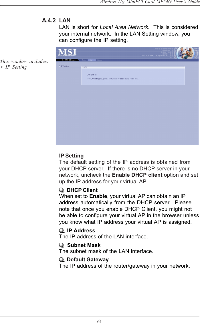 61Wireless 11g MiniPCI Card MP54G User’s GuideLANLAN is short for Local Area Network.  This is consideredyour internal network.  In the LAN Setting window, youcan configure the IP setting.A.4.2IP SettingThe default setting of the IP address is obtained fromyour DHCP server.  If there is no DHCP server in yournetwork, uncheck the Enable DHCP client option and setup the IP address for your virtual AP. DHCP ClientWhen set to Enable, your virtual AP can obtain an IPaddress automatically from the DHCP server.  Pleasenote that once you enable DHCP Client, you might notbe able to configure your virtual AP in the browser unlessyou know what IP address your virtual AP is assigned. IP AddressThe IP address of the LAN interface. Subnet MaskThe subnet mask of the LAN interface. Default GatewayThe IP address of the router/gateway in your network.This window includes:&gt;  IP Setting